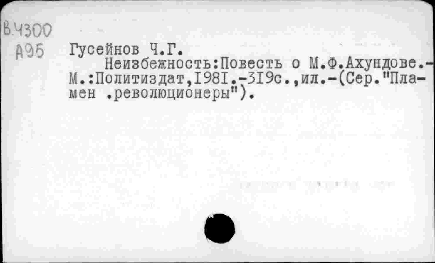 ﻿в.чзоо
Д95 Гусейнов Ч.Г.
Неизбежность:Повесть о М.Ф.Ахундове М.Политиздат,1981.-519с.,ил.-(Сер."Пла мен .революционеры”).